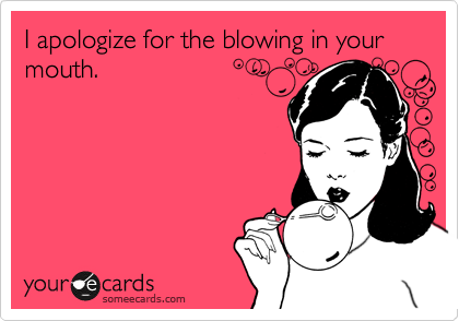 I apologize for the blowing in your mouth.