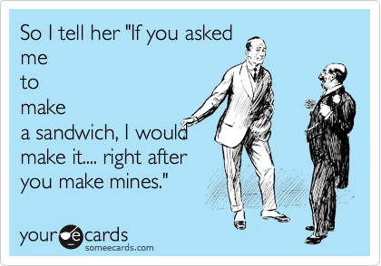 So I tell her "If you asked
me
to
make
a sandwich, I would
make it.... right after
you make mines."