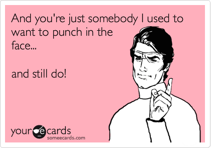 And you're just somebody I used to want to punch in the
face...      

and still do! 