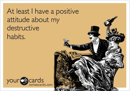At least I have a positive 
attitude about my 
destructive 
habits.