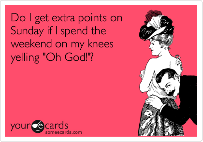 Do I get extra points on
Sunday if I spend the
weekend on my knees
yelling "Oh God!"?