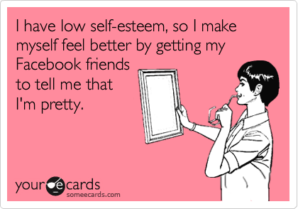 I have low self-esteem, so I make myself feel better by getting my Facebook friends
to tell me that
I'm pretty.