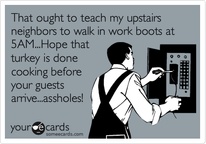 That ought to teach my upstairs neighbors to walk in work boots at 5AM...Hope that
turkey is done
cooking before
your guests
arrive...assholes!