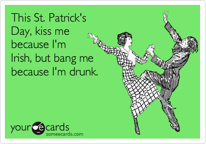 This St. Patrick's 
Day, kiss me 
because I'm 
Irish, but bang me 
because I'm drunk.
