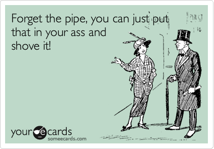 Forget the pipe, you can just put that in your ass and
shove it!