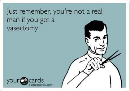 Just remember, you're not a real man if you get a
vasectomy