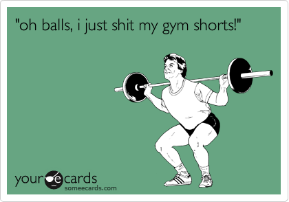 "oh balls, i just shit my gym shorts!"