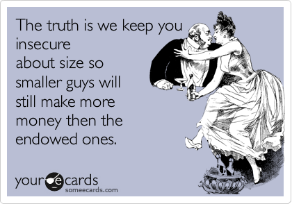The truth is we keep you
insecure
about size so 
smaller guys will
still make more
money then the
endowed ones. 