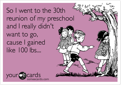 So I went to the 30th
reunion of my preschool
and I really didn't
want to go, 
cause I gained
like 100 lbs....
