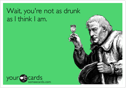 Wait, you're not as drunk 
as I think I am. 