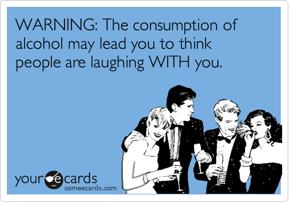 WARNING: The consumption of alcohol may lead you to think people are laughing WITH you. 