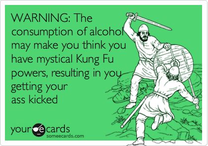 WARNING: The 
consumption of alcohol 
may make you think you 
have mystical Kung Fu
powers, resulting in you 
getting your
ass kicked