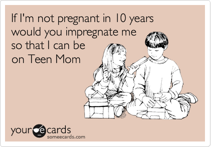 If I'm not pregnant in 10 years would you impregnate me
so that I can be
on Teen Mom