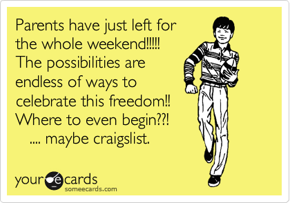 Parents have just left for
the whole weekend!!!!!
The possibilities are
endless of ways to
celebrate this freedom!!  
Where to even begin??!
   .... maybe craigslist.