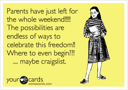 Parents have just left for
the whole weekend!!!!!
The possibilities are
endless of ways to
celebrate this freedom!!  
Where to even begin??!
   .... maybe craigslist.  