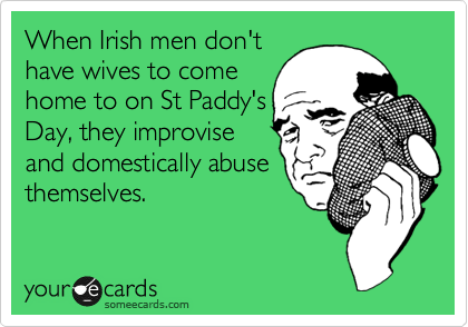When Irish men don't
have wives to come
home to on St Paddy's
Day, they improvise
and domestically abuse
themselves.