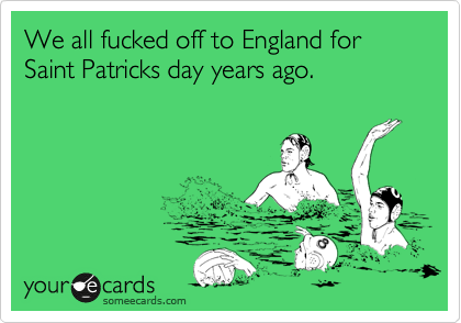 We all fucked off to England for Saint Patricks day years ago.