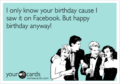 I only know your birthday cause I saw it on Facebook. But happy birthday anyway!