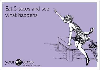 Eat 5 tacos and see
what happens.
