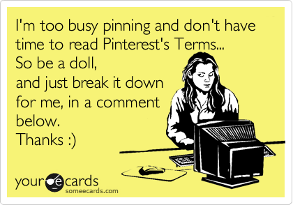 I'm too busy pinning and don't have time to read Pinterest's Terms...
So be a doll,
and just break it down
for me, in a comment
below. 
Thanks :%29