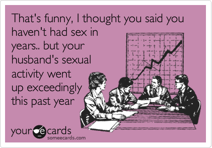 That's funny, I thought you said you haven't had sex in
years.. but your
husband's sexual
activity went 
up exceedingly
this past year