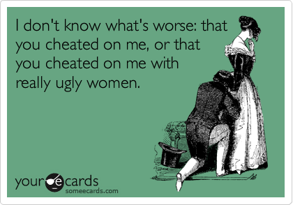I don't know what's worse: that
you cheated on me, or that
you cheated on me with
really ugly women.