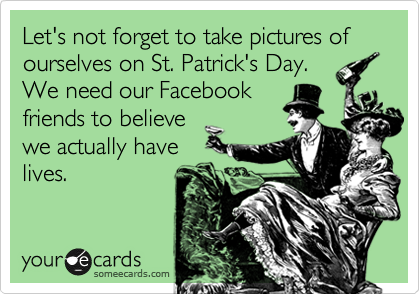 Let's not forget to take pictures of ourselves on St. Patrick's Day.
We need our Facebook
friends to believe
we actually have
lives.