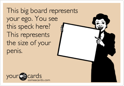 This big board represents
your ego. You see
this speck here?
This represents
the size of your
penis. 