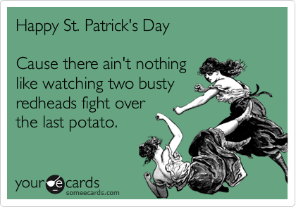 Happy St. Patrick's Day

Cause there ain't nothing
like watching two busty
redheads fight over
the last potato.