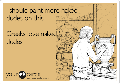 I should paint more naked
dudes on this.

Greeks love naked
dudes. 