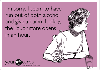 I'm sorry, I seem to have
run out of both alcohol
and give a damn. Luckily,
the liquor store opens
in an hour. 