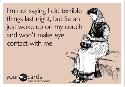 I'm not saying I did terrible
things last night, but Satan
just woke up on my couch
and won't make eye
contact with me.
