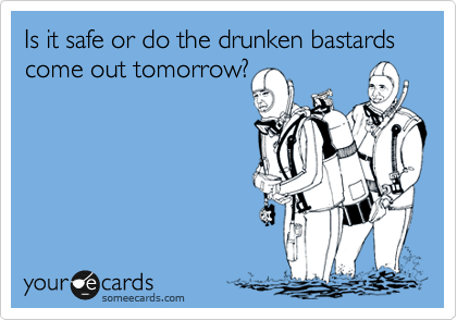 Is it safe or do the drunken bastards come out tomorrow?