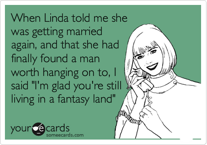 When Linda told me she
was getting married
again, and that she had
finally found a man
worth hanging on to, I
said "I'm glad you're still
living in a fantasy land" 