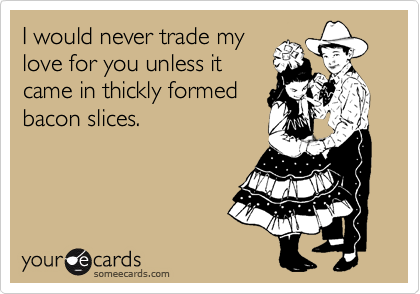 I would never trade my
love for you unless it
came in thickly formed
bacon slices.