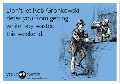 Don't let Rob Gronkowski 
deter you from getting 
white boy wasted 
this weekend.