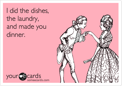 I did the dishes, 
the laundry,
and made you
dinner.