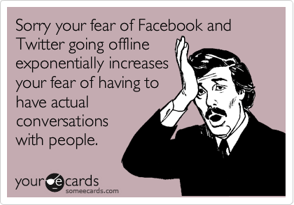 Sorry your fear of Facebook and Twitter going offline 
exponentially increases
your fear of having to
have actual
conversations
with people.