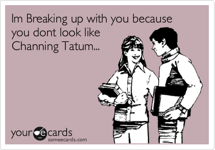 Im Breaking up with you because you dont look like
Channing Tatum...