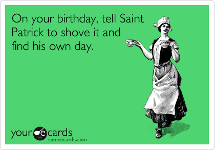 On your birthday, tell Saint
Patrick to shove it and
find his own day. 