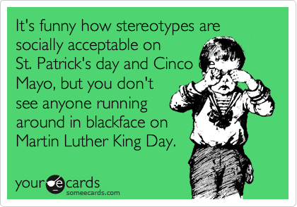 It's funny how stereotypes are  socially acceptable on    
St. Patrick's day and Cinco de
Mayo, but you don't
see anyone running 
around in blackface on
Martin Luther King Day.