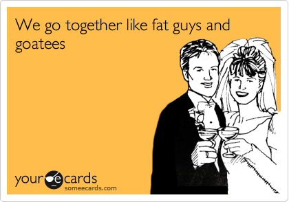 We go together like fat guys and goatees