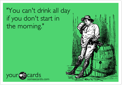 "You can't drink all day 
if you don't start in 
the morning." 

