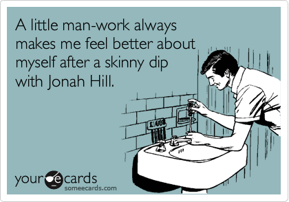 A little man-work always
makes me feel better about
myself after a skinny dip
with Jonah Hill.