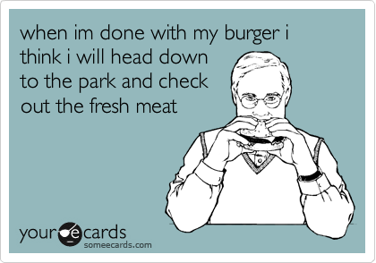 when im done with my burger i think i will head down
to the park and check
out the fresh meat