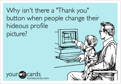 Why isn't there a "Thank you" button when people change their
hideous profile 
picture?