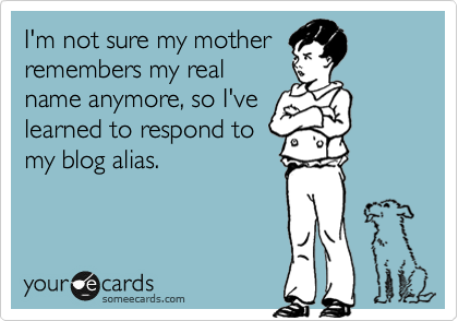 I'm not sure my mother
remembers my real
name anymore, so I've
learned to respond to
my blog alias.