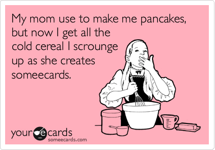 My mom use to make me pancakes, but now I get all the
cold cereal I scrounge
up as she creates 
someecards.