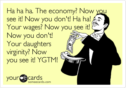 Ha ha ha. The economy? Now you see it! Now you don't! Ha ha!
Your wages? Now you see it!
Now you don't!
Your daughters
virginity? Now
you see it! YGTM!