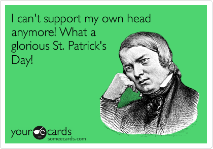 I can't support my own head anymore! What a
glorious St. Patrick's
Day!